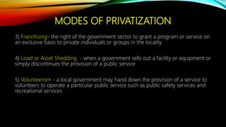 MODES OF PRIVATIZATION
3) Franchising- the right of the government sector to grant a program or service on
an exclusive basis to private individuals or groups in the locality
4) Load or Asset Shedding - when a government sells out a facility or equipment or
simply discontinues the provision of a public service
5) Volunteerism - a local government may hand down the provision of a service to
volunteers to operate a particular public service such as public safety services and
recreational services
 