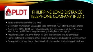PHILIPPINE LONG DISTANCE
TELEPHONE COMPANY (PLDT)
• Established on November 28, 1928
• December 1967,Ramon Cojuangco took control of PLDT after buying its shares
• During the 1970s, PLDT was nationalized by the government of then President
Marcos and in 1981becoming the country's telephone monopoly.
• President Marcos was overthrown in 1986, the company was re-privatized
• Ramos extended licenses to other telcom companies and ordered to interconnect
• Deregulation brought new players and into the market and driving prices down
 