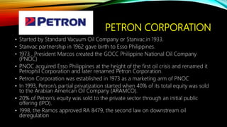 PETRON CORPORATION
• Started by Standard Vacuum Oil Company or Stanvac.in 1933.
• Stanvac partnership in 1962 gave birth to Esso Philippines.
• 1973 , President Marcos created the GOCC Philippine National Oil Company
(PNOC)
• PNOC acquired Esso Philippines at the height of the first oil crisis and renamed it
Petrophil Corporation and later renamed Petron Corporation.
• Petron Corporation was established in 1973 as a marketing arm of PNOC
• In 1993, Petron’s partial privatization started when 40% of its total equity was sold
to the Arabian American Oil Company (ARAMCO).
• 20% of Petron’s equity was sold to the private sector through an initial public
offering (IPO).
• 1998, the Ramos approved RA 8479, the second law on downstream oil
deregulation
 