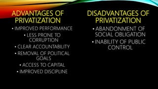 ADVANTAGES OF
PRIVATIZATION
• IMPROVED PERFORMANCE
• LESS PRONE TO
CORRUPTION
• CLEAR ACCOUNTABILITY
• REMOVAL OF POLITICAL
GOALS
• ACCESS TO CAPITAL
• IMPROVED DISCIPLINE
DISADVANTAGES OF
PRIVATIZATION
• ABANDONMENT OF
SOCIAL OBLIGATION
• INABILITY OF PUBLIC
CONTROL
 