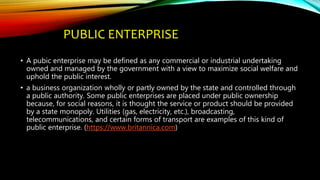 PUBLIC ENTERPRISE
• A pubic enterprise may be defined as any commercial or industrial undertaking
owned and managed by the government with a view to maximize social welfare and
uphold the public interest.
• a business organization wholly or partly owned by the state and controlled through
a public authority. Some public enterprises are placed under public ownership
because, for social reasons, it is thought the service or product should be provided
by a state monopoly. Utilities (gas, electricity, etc.), broadcasting,
telecommunications, and certain forms of transport are examples of this kind of
public enterprise. (https://www.britannica.com)
 
