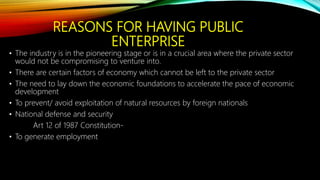REASONS FOR HAVING PUBLIC
ENTERPRISE
• The industry is in the pioneering stage or is in a crucial area where the private sector
would not be compromising to venture into.
• There are certain factors of economy which cannot be left to the private sector
• The need to lay down the economic foundations to accelerate the pace of economic
development
• To prevent/ avoid exploitation of natural resources by foreign nationals
• National defense and security
Art 12 of 1987 Constitution-
• To generate employment
 