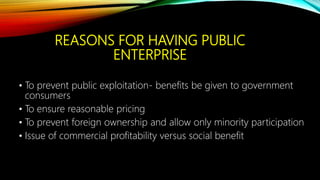 REASONS FOR HAVING PUBLIC
ENTERPRISE
• To prevent public exploitation- benefits be given to government
consumers
• To ensure reasonable pricing
• To prevent foreign ownership and allow only minority participation
• Issue of commercial profitability versus social benefit
 
