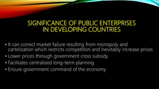 SIGNIFICANCE OF PUBLIC ENTERPRISES
IN DEVELOPING COUNTRIES
• It can correct market failure resulting from monopoly and
cartelization which restricts competition and inevitably increase prices
• Lower prices through government cross subsidy
• Facilitates centralized long-term planning
• Ensure government command of the economy
 