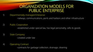 ORGANIZATION MODELS FOR
PUBLIC ENTERPRISE
1) Departmentally-managed Enterprise
-railways, communications, ports and harbors and other infrastructure
2) Public Corporation
-established under special law, has legal personality, sells its goods
3) State Company
-created under law
4) Operating Contract
-contracts for garbage collection, drainage, cleaning
 