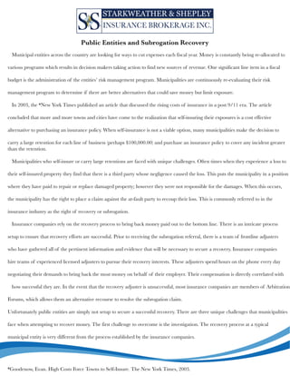 Municipalentitiesacrossthecountryarelookingforwaystocutexpenseseachfiscalyear.Moneyisconstantlybeingre-allocatedto
variousprogramswhichresultsindecisionmakerstakingactiontofindnewsourcesofrevenue.Onesignificantlineiteminafiscal
budgetistheadministrationoftheentities’riskmanagementprogram.Municipalitiesarecontinuouslyre-evaluatingtheirrisk
managementprogramtodetermineiftherearebetteralternativesthatcouldsavemoneybutlimitexposure.
In2003,the*NewYorkTimespublishedanarticlethatdiscussedtherisingcostsofinsuranceinapost9/11era.Thearticle
concludedthconcludedthatmoreandmoretownsandcitieshavecometotherealizationthatself-insuringtheirexposuresisacosteffective
alternativetopurchasinganinsurancepolicy.Whenself-insuranceisnotaviableoption,manymunicipalitiesmakethedecisionto
carryalargeretentionforeachlineofbusiness(perhaps$100,000.00)andpurchaseaninsurancepolicytocoveranyincidentgreater
thantheretention.
Municipalitieswhoself-insureorcarrylargeretentionsarefacedwithuniquechallenges.Oftentimeswhentheyexperiencealossto
theirself-insutheirself-insuredpropertytheyfindthatthereisathirdpartywhosenegligencecausedtheloss.Thisputsthemunicipalityinaposition
wheretheyhavepaidtorepairorreplacedamagedproperty;howevertheywerenotresponsibleforthedamages.Whenthisoccurs,
themunicipalityhastherighttoplaceaclaimagainsttheat-faultpartytorecouptheirloss.Thisiscommonlyreferredtointhe
insuranceindustryastherightofrecoveryorsubrogation.
Insurancecompaniesrelyontherecoveryprocesstobringbackmoneypaidouttothebottomline.Thereisanintricateprocess
setuptoensusetuptoensurethatrecoveryeffortsaresuccessful.Priortoreceivingthesubrogationreferral,thereisateamoffrontlineadjusters
whohavegatheredallofthepertinentinformationandevidencethatwillbenecessarytosecurearecovery.Insurancecompanies
hireteamsofexperiencedlicensedadjusterstopursuetheirrecoveryinterests.Theseadjustersspendhoursonthephoneeveryday
negotiatingtheirdemandstobringbackthemostmoneyonbehalfoftheiremployer.Theircompensationisdirectlycorrelatedwith
howsuccessfultheyare.Intheeventthattherecoveryadjusterisunsuccessful,mostinsurancecompaniesaremembersofArbitration
FForums,whichallowsthemanalternativerecoursetoresolvethesubrogationclaim.
Unfortunatelypublicentitiesaresimplynotsetuptosecureasuccessfulrecovery.Therearethreeuniquechallengesthatmunicipalities
facewhenattemptingtorecovermoney.Thefirstchallengetoovercomeistheinvestigation.Therecoveryprocessatatypical
municipalentityisverydifferentfromtheprocessestablishedbytheinsurancecompanies.
*Goodenow,Evan.HighCostsForceTownstoSelf-Insure.TheNewYorkTimes,2003.
PublicEntitiesandSubrogationRecovery
 