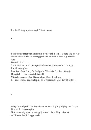 Public Entrepreneurs and Privatization
*
Public entrepreneurism (municipal capitalism): where the public
sector takes either a strong partner or even a leading partner
role
We will look at:
State and national examples of an entrepreneurial strategy
Local examples
Positive: San Diego’s Ballpark, Victoria Gardens (text),
Hospitality Lane (not detailed)
Mixed success: San Bernardino 66ers Stadium
Failure: initial redevelopment of Carousel Mall (2004-2007)
*
Adoption of policies that focus on developing high-growth new
firm and technologies
Not a case-by-case strategy (rather it is policy driven)
A “demand-side” approach
 