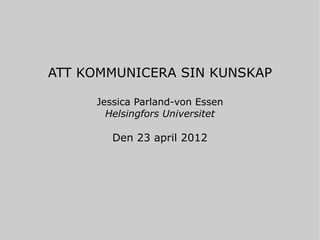 ATT KOMMUNICERA SIN KUNSKAP

     Jessica Parland-von Essen
       Helsingfors Universitet

        Den 23 april 2012
 