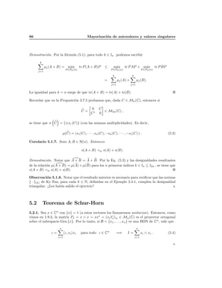 86                                        Mayorizaci´n de autovalores y valores singulares
                                                    o




Demostraci´n. Por la f´rmula (5.1), para todo k ∈ In podemos escribir
          o           o

       k
            µj (A + B) = m´x
                          a           tr P (A + B)P     ≤     m´x
                                                               a        tr P AP + m´x
                                                                                   a                tr P BP
                          P ∈Pk (n)                         P ∈Pk (n)                   P ∈Pk (n)
      j=1
                                                             k                k
                                                        =         µj (A) +         µj (B).
                                                            j=1              j=1


La igualdad para k = n surge de que tr(A + B) = tr(A) + tr(B).

Recordar que en la Proposici´n 3.7.5 probamos que, dada C ∈ Mn (C), entonces si
                            o

                                             0     C
                                       C=            ∈ M2n (C) ,
                                             C∗    0

se tiene que σ C = {±si (C)} (con las mismas multiplicidades). Es decir,

                        µ(C) = (s1 (C), · · · , sn (C), −sn (C), · · · , −s1 (C) ) .                          (5.3)

Corolario 5.1.7. Sean A, B ∈ H(n). Entonces

                                       s(A + B)     w   s(A) + s(B).

Demostraci´n. Notar que A + B = A + B. Por la Eq. (5.3) y las desigualdades resultantes
            o
                                                        ındices k ∈ In ⊆ I2n , se tiene que
de la relaci´n µ(A + B) µ(A) + µ(B) para los n primeros ´
            o
s(A + B) w s(A) + s(B).

Observaci´n 5.1.8. Notar que el resultado anterior es necesario para veriﬁcar que las normas
            o
  · (k) de Ky Fan, para cada k ∈ N, deﬁnidas en el Ejemplo 3.4.1, cumplen la desigualdad
triangular. ¿Les hab´ salido el ejercicio?
                    ıa



5.2        Teorema de Schur-Horn
5.2.1. Sea x ∈ Cn con x = 1 (a estos vectores los llamaremos unitarios). Entonces, como
vimos en 1.9.3, la matriz Px = x x = xx∗ = (xi xj )ij ∈ Mn (C) es el proyector ortogonal
sobre el subespacio Gen {x}. Por lo tanto, si B = {x1 , . . . , xn } es una BON de Cn , vale que
                    n                                                              n
               z=         z, xi xi     para todo z ∈ Cn           =⇒     I=             xi   xi .             (5.4)
                    i=1                                                           i=1
 