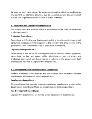 By incurring such expenditure, the government creates a healthy conditions or
environment for economic activities. Due to economic growth, the government
may be able to generate income in form of duties and taxes.
4.1 Productive and Unproductive Expenditure:
This classification was made by Classical economists on the basis of creation of
productive capacity.
Productive Expenditure: -
Expenditure on infrastructure development, public enterprises or development of
agriculture increase productive capacity in the economy and bring income to the
government. Thus they are classified as productive expenditure.
Unproductive Expenditure: -
Expenditures in the nature of consumption such as defense, interest payments,
expenditure on law and order, public administration, do not create any
productive asset which can bring income or returns to the government. Such
expenses are classified as unproductive expenditures.
4.2 Development and Non-Development Expenditure:
Modern economists have modified this classification into distinction between
development and non-development expenditures.
Development Expenditure: -
All expenditures that promote economic growth and development are termed as
development expenditure. These are the same as productive expenditure.
Non-Development Expenditure: -
Unproductive expenditures are termed as non-development expenditures.
 