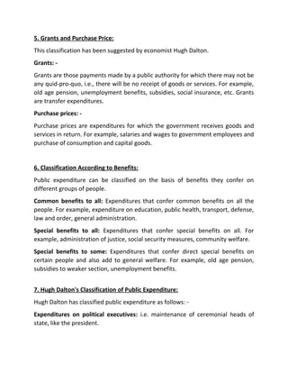 5. Grants and Purchase Price:
This classification has been suggested by economist Hugh Dalton.
Grants: -
Grants are those payments made by a public authority for which there may not be
any quid-pro-quo, i.e., there will be no receipt of goods or services. For example,
old age pension, unemployment benefits, subsidies, social insurance, etc. Grants
are transfer expenditures.
Purchase prices: -
Purchase prices are expenditures for which the government receives goods and
services in return. For example, salaries and wages to government employees and
purchase of consumption and capital goods.
6. Classification According to Benefits:
Public expenditure can be classified on the basis of benefits they confer on
different groups of people.
Common benefits to all: Expenditures that confer common benefits on all the
people. For example, expenditure on education, public health, transport, defense,
law and order, general administration.
Special benefits to all: Expenditures that confer special benefits on all. For
example, administration of justice, social security measures, community welfare.
Special benefits to some: Expenditures that confer direct special benefits on
certain people and also add to general welfare. For example, old age pension,
subsidies to weaker section, unemployment benefits.
7. Hugh Dalton's Classification of Public Expenditure:
Hugh Dalton has classified public expenditure as follows: -
Expenditures on political executives: i.e. maintenance of ceremonial heads of
state, like the president.
 
