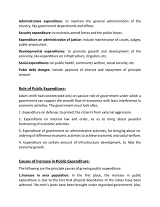Administrative expenditure: to maintain the general administration of the
country, like government departments and offices.
Security expenditure: to maintain armed forces and the police forces.
Expenditure on administration of justice: include maintenance of courts, judges,
public prosecutors.
Developmental expenditures: to promote growth and development of the
economy, like expenditure on infrastructure, irrigation, etc.
Social expenditures: on public health, community welfare, social security, etc.
Pubic debt charges: include payment of interest and repayment of principle
amount
Role of Public Expenditure:
Adam smith had concentrated only on passive role of government under which a
government can support the smooth flow of economics with least interference in
economic activities. The government must look after,
1. Expenditure on defense, to protect the citizen’s from external aggression.
2. Expenditure on internal law and order, so as to bring about peaceful
functioning of economic activities.
3. Expenditure of government on administrative activities, for bringing about co-
ordering of difference economic activities to achieve economic and social welfare.
4. Expenditure on certain amount of infrastructure development, to help the
economy growth.
Causes of Increase in Public Expenditure:
The following are the principle causes of growing public expenditure:
1.Increase in area population: In the first place, the increase in public
expenditure is due to the fact that physical boundaries of the states have been
widened. ‘No-men’s lands have been brought under organized government. Also,
 