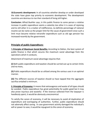10.Economic development: In all countries whether develop or under developed
the state have given top priority to economic development. The development
countries are desirous to rise their standard of living still higher.
Conclusion: Alfred Buehler says, in this public finance to some person a relative
increase in public expenditure seems a calamity too other it is cases of rejoicing
and to still other it is a matter of indifference, no definite percentage of national
income can be name as the proper limit for the cause of government since such a
limit must became relative retransfer expenditure such as old age pension has
increased recently by the government.
Principle of public Expenditure:
1.Principle of Maximum Social Benefits: According to Dalton, the best system of
public finance is that which secures the maximum social advantage from the
operations which it conducts.
Attainment of maximum social advantage requires that:
(i) Both public expenditure and taxation should be carried out up to certain limits
and no more,
(ii) Public expenditure should be so utilized among the various uses in an optimal
manner.
(iii) The different sources of taxation should so have tapped that the aggregate
sacrifice entailed is minimum.
2. Principle of Economy: It means that extravagance and waste of all types should
be avoided. Public expenditure has great potentiality for public good but it may
also prove injurious and wasteful. If the revenue collected from the taxpayer is
heedlessly spent, it would be obviously uneconomical.
To satisfy the canon of economy, it will be necessary to avoid all duplication of
expenditure and overlapping of authorities. Further, public expenditure should
not adversely affect saving. In case government activity damaged the individual’s
will or power to save, it would be repugnant to the canon of economy.
 