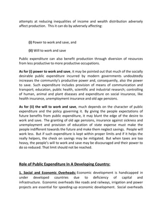 attempts at reducing inequalities of income and wealth distribution adversely
affect production. This it can do by adversely affecting:
(i) Power to work and save, and
(ii) Will to work and save
Public expenditure can also benefit production through diversion of resources
from less productive to more productive occupations.
As for (i) power to work and save, it may be pointed out that much of the socially
desirable public expenditure incurred by modern governments undoubtedly
increases the community’s productive power and, consequently, also the power
to save. Such expenditure includes provision of means of communication and
transport; education, public health, scientific and industrial research; controlling
of human, animal and plant diseases and expenditure on social insurance, like
health insurance, unemployment insurance and old age pensions.
As for (ii) the will to work and save, much depends on the character of public
expenditure and the policy governing it. By giving the people expectations of
future benefits from public expenditure, it may blunt the edge of the desire to
work and save. The granting of old age pensions, insurance against sickness and
unemployment and provision of education of state expense must make the
people indifferent towards the future and make them neglect savings. People will
work less. But if such expenditure is kept within proper limits and if it helps the
really helpers, the check on savings may be mitigated. But when taxes are too
heavy, the people’s will to work and save may be discouraged and their power to
do so reduced. That limit should not be reached.
Role of Public Expenditure In A Developing Country:
1. Social and Economic Overheads: Economic development is handicapped in
under developed countries due to deficiency of capital and
infrastructure. Economic overheads like roads and railways, irrigation and power
projects are essential for speeding-up economic development. Social overheads
 