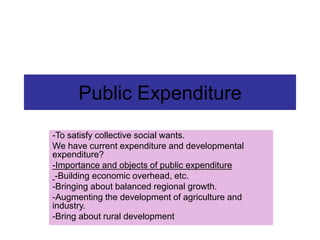 Public Expenditure
-To satisfy collective social wants.
We have current expenditure and developmental
expenditure?
-Importance and objects of public expenditure
-Building economic overhead, etc.
-Bringing about balanced regional growth.
-Augmenting the development of agriculture and
industry.
-Bring about rural development
 