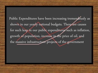 Public Expenditures have been increasing tremendously as
shown in our yearly national budgets. There are causes
for such leap in our public expenditures such as inflation,
growth of population, increase in the price of oil, and
the massive infrastructure projects of the government.
 