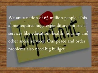 We are a nation of 65 million people. This
alone requires huge expenditures on social
services like education, health, housing and
other social services. Our peace and order
problems also need big budget.
 