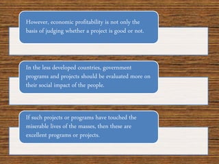 However, economic profitability is not only the
basis of judging whether a project is good or not.
In the less developed countries, government
programs and projects should be evaluated more on
their social impact of the people.
If such projects or programs have touched the
miserable lives of the masses, then these are
excellent programs or projects.
 