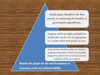 Social justice should be the first
priority in estimating the benefits of
government expenditures.
Programs which are highly profitable but
benefit only very few are not appropriate
in a country where most people are poor.
A government should provide more funds to
programs and projects which are principally
designed to improve the social and economic
conditions of the poor masses.
 