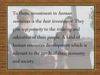 To them, investment in human
resources is the best investment. They
give top priority to the training and
education of their people. A kind of
human resources development which is
relevant to the needs of their economy
and society.
 