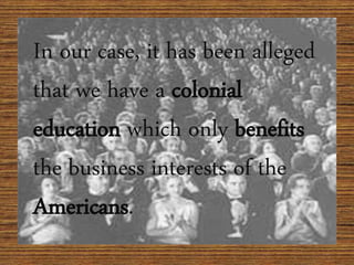 In our case, it has been alleged
that we have a colonial
education which only benefits
the business interests of the
Americans.
 