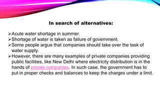 In search of alternatives:
Acute water shortage in summer.
Shortage of water is taken as failure of government.
Some people argue that companies should take over the task of
water supply.
However, there are many examples of private companies providing
public facilities, like New Delhi where electricity distribution is in the
hands of private companies. In such case, the government has to
put in proper checks and balances to keep the charges under a limit.
 