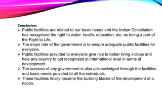 Conclusion:
 Public facilities are related to our basic needs and the Indian Constitution
has recognized the right to water, health, education, etc. as being a part of
the Right to Life.
 The major role of the government is to ensure adequate public facilities for
everyone.
 Public facilities provided to everyone give rise to better living indices and
help any country to get recognized at international level in terms of
development.
 The success of any government is also acknowledged through the facilities
and basic needs provided to all the individuals.
 These facilities finally become the building blocks of the development of a
nation.
 