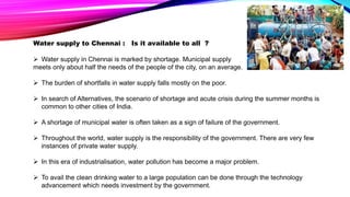 Water supply to Chennai : Is it available to all ?
 Water supply in Chennai is marked by shortage. Municipal supply
meets only about half the needs of the people of the city, on an average.
 The burden of shortfalls in water supply falls mostly on the poor.
 In search of Alternatives, the scenario of shortage and acute crisis during the summer months is
common to other cities of India.
 A shortage of municipal water is often taken as a sign of failure of the government.
 Throughout the world, water supply is the responsibility of the government. There are very few
instances of private water supply.
 In this era of industrialisation, water pollution has become a major problem.
 To avail the clean drinking water to a large population can be done through the technology
advancement which needs investment by the government.
 