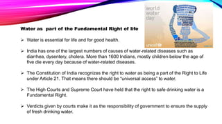 Water as part of the Fundamental Right of life
 Water is essential for life and for good health.
 India has one of the largest numbers of causes of water-related diseases such as
diarrhea, dysentery, cholera. More than 1600 Indians, mostly children below the age of
five die every day because of water-related diseases.
 The Constitution of India recognizes the right to water as being a part of the Right to Life
under Article 21. That means there should be “universal access” to water.
 The High Courts and Supreme Court have held that the right to safe drinking water is a
Fundamental Right.
 Verdicts given by courts make it as the responsibility of government to ensure the supply
of fresh drinking water.
 