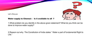 Let’s Discuss:
Water supply to Chennai : Is it available to all ?
1.What problem do you identify in the above given statement? What do you think can be
done to improve water supply?
2.Reason out why The Constitution of India states “ Water a part of fundamental Right to
Life.”
 