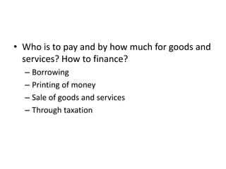 • Who is to pay and by how much for goods and
  services? How to finance?
  – Borrowing
  – Printing of money
  – Sale of goods and services
  – Through taxation
 