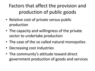 Factors that affect the provision and
     production of public goods
• Relative cost of private versus public
  production
• The capacity and willingness of the private
  sector to undertake production
• The case of the so called natural monopolies
• Decreasing cost industries
• The community’s attitude toward direct
  government production of goods and services
 