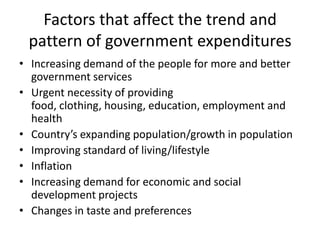 Factors that affect the trend and
 pattern of government expenditures
• Increasing demand of the people for more and better
  government services
• Urgent necessity of providing
  food, clothing, housing, education, employment and
  health
• Country’s expanding population/growth in population
• Improving standard of living/lifestyle
• Inflation
• Increasing demand for economic and social
  development projects
• Changes in taste and preferences
 
