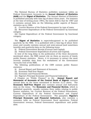 The National Bureau of Statistics publishes summary tables on
Federal Government Accounts in its Annual Abstract of Statistics
(AAS) and the Digest of Statistics. The Annual Abstract of Statistics
is published annually with time lag of about three years. For instance
at the time of writing (June 1991), the latest AAS is that for 1987 and
it contains annual data on the following public aspects of finance
statistics up to 1986:
(i) Current Revenue of the Federal Government by type of taxes.
(ii) Recurrent Expenditure of the Federal Government by functional
category.
(iii) Capital Expenditure of the Federal Government by functional
category.
The Digest of Statistics is expectedsupposed to be published
quarterly by the NBS. It is published with a time-lag of about three
years and usually contains annual and semi-annual (and sometimes
monthly and quarterly) data on the following items:
(i) Federal Government Receipt (Current and Capital).
(ii) Federal Government Expenditure (Current and Capital).
In view of the long delay in the publication of the three documents
mentioned above, the NBS cannot rely on them as sources of timely
public finance statistics. Hence, it is necessary to extract the most
recently available data from the worksheets of the Government
Accounts Unit of the NBS.
The following publications of the CBN contain public finance
statistics:
(i) Annual Report and Statement of Accounts.
(ii) Economic Half-Year Report.
(iii) Economic and Financial Review.
(iv) Nigeria’s Principal Economic and Financial Indicators.
A Chapter on “Public Finance” in the Annual Report and
Statement of Accounts of the Central Bank of Nigeria contains
annual data on the items mentioned in Section 3.2.2 above. The
Economic Half-Year Report also contains annual and half-yearly
data on the items. The Economic and Financial Review, which is
published quarterly, usually contains three tables relating to public
finance statistics, viz: Current Revenue of the Federal Government,
Current Expenditure of the Federal Government and Capital
Expenditure of the Federal Government. The pamphlet, Nigeria’s
Principal Economic and Financial Indicators, also contains a
summary table on Federal Government fiscal operations, Federal
Government revenue, Federal Government expenditure and public
debt.
 