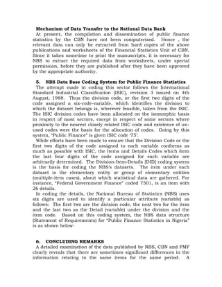 Mechanism of Data Transfer to the National Data Bank
At present, the compilation and dissemination of public finance
statistics by the CBN have not been computerised. Hence , the
relevant data can only be extracted from hard copies of the above
publications and worksheets of the Financial Statistics Unit of CBN.
Since it takes sometime to print the manuscripts, it is necessary for
NBS to extract the required data from worksheets, under special
permission, before they are published after they have been approved
by the appropriate authority.
5. NBS Data Base Coding System for Public Finance Statistics
The attempt made in coding this sector follows the International
Standard Industrial Classification [ISIC], revision 3 issued on 4th
August, 1988. Thus the division code, or the first two digits of the
code assigned a six-code-variable, which identifies the division to
which the dataset belongs is, wherever feasible, taken from the ISIC.
The ISIC division codes have been allocated on the isomorphic basis
in respect of most sectors, except in respect of some sectors where
proximity to the nearest closely related ISIC code and existence of un-
used codes were the basis for the allocation of codes. Going by this
system, “Public Finance” is given ISIC code ‘75’.
While efforts have been made to ensure that the Division Code or the
first two digits of the code assigned to each variable conforms as
much as possible with ISIC, the Items and Details Codes which form
the last four digits of the code assigned for each variable are
arbitrarily determined. The Division-Item-Details [DID] coding system
is the basis for coding the NBS’s datasets. The item under each
dataset is the elementary entity or group of elementary entities
(multiple-item cases), about which statistical data are gathered. For
instance, “Federal Government Finance” coded 7501, is an item with
26 details.
In coding the details, the National Bureau of Statistics (NBS) uses
six digits are used to identify a particular attribute (variable) as
follows: The first two are the division code, the next two for the item
and the last two as the Detail (variable) under the division and the
item code. Based on this coding system, the NBS data structure
(Statement of Requirements) for “Public Finance Statistics in Nigeria”
is as shown below:
6. CONCLUDING REMARKS
A detailed examination of the data published by NBS, CBN and FMF
clearly reveals that there are sometimes significant differences in the
information relating to the same items for the same period. A
 