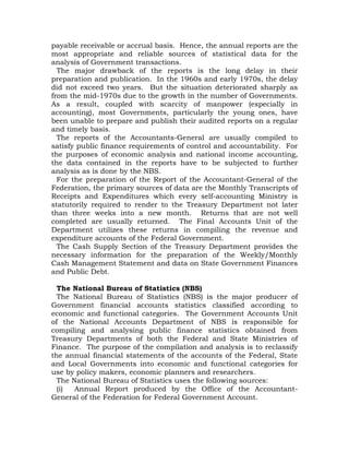 payable receivable or accrual basis. Hence, the annual reports are the
most appropriate and reliable sources of statistical data for the
analysis of Government transactions.
The major drawback of the reports is the long delay in their
preparation and publication. In the 1960s and early 1970s, the delay
did not exceed two years. But the situation deteriorated sharply as
from the mid-1970s due to the growth in the number of Governments.
As a result, coupled with scarcity of manpower (especially in
accounting), most Governments, particularly the young ones, have
been unable to prepare and publish their audited reports on a regular
and timely basis.
The reports of the Accountants-General are usually compiled to
satisfy public finance requirements of control and accountability. For
the purposes of economic analysis and national income accounting,
the data contained in the reports have to be subjected to further
analysis as is done by the NBS.
For the preparation of the Report of the Accountant-General of the
Federation, the primary sources of data are the Monthly Transcripts of
Receipts and Expenditures which every self-accounting Ministry is
statutorily required to render to the Treasury Department not later
than three weeks into a new month. Returns that are not well
completed are usually returned. The Final Accounts Unit of the
Department utilizes these returns in compiling the revenue and
expenditure accounts of the Federal Government.
The Cash Supply Section of the Treasury Department provides the
necessary information for the preparation of the Weekly/Monthly
Cash Management Statement and data on State Government Finances
and Public Debt.
The National Bureau of Statistics (NBS)
The National Bureau of Statistics (NBS) is the major producer of
Government financial accounts statistics classified according to
economic and functional categories. The Government Accounts Unit
of the National Accounts Department of NBS is responsible for
compiling and analysing public finance statistics obtained from
Treasury Departments of both the Federal and State Ministries of
Finance. The purpose of the compilation and analysis is to reclassify
the annual financial statements of the accounts of the Federal, State
and Local Governments into economic and functional categories for
use by policy makers, economic planners and researchers.
The National Bureau of Statistics uses the following sources:
(i) Annual Report produced by the Office of the Accountant-
General of the Federation for Federal Government Account.
 