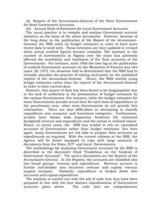 (ii) Reports of the Accountants-General of the State Governments
for State Government Accounts.
(iii) Annual Book of Estimates for Local Government Accounts.
The usual practice is to compile and analyse Government account
statistics on the basis of the above documents. However, because of
the long delay in the publication of the Report of the Accountant-
General, the NBS relies on budget estimates in order to have more
recent data to work with. These estimates are then updated or revised
when actual audited figures become available. The increase in the
number of Governments in Nigeria over the years has adversely
affected the availability and timeliness of the final accounts of the
Governments. For instance, until 1966 the time lag in the publication
of audited Government accounts by the Ministries of Finance was two
years. By 1972, the situation had so deteriorated that the NBS had to
virtually abandon the practice of relying exclusively on the published
reports of the Accountant-General. Hence, the NBS started using
budget estimates rather than the reports of the Accountants-General
in order to have current data.
However, this source of data has been found to be inappropriate due
to the lack of uniformity in the presentation of budget estimates by
the various Governments. For instance, while the budget estimates for
some Governments provide actual data for each item of expenditure in
the penultimate year, other state Governments do not provide this
information. There are also difficulties in attempting to classify
expenditure into economic and functional categories. Furthermore,
studies have shown wide disparities betweens the estimated
(budgeted) revenue and expenditure and the actual or realised values.
Hence, in recent years, the NBS has tended to rely on unaudited
accounts of Governments rather than budget estimates. But here
again, many Governments are not able to prepare their accounts as
expeditiously as required. With the current reforms at the NBS, the
Agency will be better equipped to cope with large amounts of
documents from the State, FCT and Local Governments.
The methodology for analysing Government accounts by the NBS is
described in the document titled “Guidelines on the Analysis of
Government Accounts”. The source documents are the Reports of the
Accountants-General. In the Reports, the accounts are classified into
two broad groups: revenue and expenditure. Revenue account is
further sub-divided into recurrent revenue and capital revenue
(capital receipts). Similarly, expenditure is broken down into
recurrent and capital expenditure.
The analysis is carried out with the aid of code lists that have been
prepared in line with the four distinct classifications of Government
accounts given above. The code lists are comprehensive
 