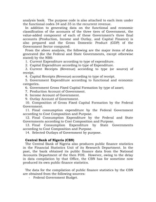 analysis book. The purpose code is also attached to each item under
the functional codes 34 and 35 in the recurrent revenue.
In addition to generating data on the functional and economic
classification of the accounts of the three tiers of Government, the
value-added component of each of these Government’s three final
accounts (Production, Income and Outlay, and Capital Finance) is
also prepared and the Gross Domestic Product (GDP) of the
Government Sector computed.
From the above analysis, the following are the major items of data
generated (for the Federal and State Governments, except otherwise
stated) by the NBS:
1. Current Expenditure according to type of expenditure.
2. Capital Expenditure according to type of Expenditure.
3. Current Receipts (Revenue) according to type (or source) of
receipt.
4. Capital Receipts (Revenue) according to type of receipt.
5. Government Expenditure according to functional and economic
categories.
6. Government Gross Fixed Capital Formation by type of asset;
7. Production Account of Government.
8. Income Account of Government.
9. Outlay Account of Government.
10. Composition of Gross Fixed Capital Formation by the Federal
Government.
11. Final consumption expenditure by the Federal Government
according to Cost Composition and Purpose.
12. Final Consumption Expenditure by the Federal and State
Governments according to Cost Composition and Purpose.
13. Final Consumption Expenditure by State Governments
according to Cost Composition and Purpose.
14. Selected Outlays of Government by purpose.
Central Bank of Nigeria (CBN)
The Central Bank of Nigeria also produces public finance statistics
in the Financial Statistics Unit of its Research Department. In the
past, the bank obtained its public finance data from the National
Accounts Department of the then FOS. However, owing to the delay
in data compilation by that Office, the CBN has for sometime now
produced its own public finance statistics.
The data for the compilation of public finance statistics by the CBN
are obtained from the following sources:
- Federal Government Budget.
 