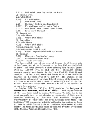 (1.122) Unfunded Loans On-Lent to the States.
(2) Internal Debt —
(2.2)Public Debt.
(2.21) Funded Loans.
(2.22) Unfunded Loans.
(2.211) Statutory Sinking and Investment.
(2.212) Funded Loan on-Lent to the States.
(2.222) Unfunded Loans on-Lent to the States.
(2.111) Investment (General).
(3) Revenue —
(3.1)Under Heads.
(3.11) Under Sub-Heads.
(4) Expenditure —
(4.2)Under Heads.
(4.21) Under Sub-Heads.
(4.3)Contingencies Fund.
(4.1)Development Fund Receipt.
(4.11) Capital Expenditure under Sub-heads.
(5) Treasury —
(5.11) Clearance Fund under Heads.
(5.111) Personal Advances Fund.
(5.2)Other Funds Investment.
The first detailed report of the result of the analysis of the accounts
of the Government of the Federation by the then FOS was published
in 1964. The report provided a series covering four financial years:
1958-59, 1959-60, 1960-61 and 1961-62. Thereafter, several
separate reports were issued for the years 1962-63, 1963-64 and
1964-65. The last in that series was issued in 1972 and contained
analyses for the years 1965-66 to 1968-69. The analysis of the
accounts for subsequent years was delayed because of the increase in
the number of States which made it increasingly difficult for the
National Accounts Division of the then FOS to handle the accounts of
so many Governments.
In October 1979, the NBS (then FOS) published the Analyses of
Government Accounts, 1958-59 to 1976-77. This report contains
all the data items listed in section 3.2.3 above. To date, this is the
most comprehensive report showing a time-series of Government
accounts according to functional and economic categories.
Unfortunately, no other issue has been published since then. The
inability of NBS to continue with this publication is a serious set-back
to users of public finance statistics. However, more recent data on
most of the items listed above could be extracted from the worksheets
of the National Accounts Department of NBS.
 