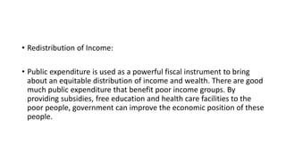 • Redistribution of Income:
• Public expenditure is used as a powerful fiscal instrument to bring
about an equitable distribution of income and wealth. There are good
much public expenditure that benefit poor income groups. By
providing subsidies, free education and health care facilities to the
poor people, government can improve the economic position of these
people.
 