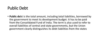 Public Debt
• Public debt is the total amount, including total liabilities, borrowed by
the government to meet its development budget. It has to be paid
from the Consolidated Fund of India. The term is also used to refer to
overall liabilities of central and state governments, but the Union
government clearly distinguishes its debt liabilities from the states
 