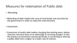 Measures for redemption of Public debt
• Refunding:
• Refunding of debt implies the issue of new bonds and securities by
the government in order to repay the matured loans.
• Conversion:
• Conversion of public debt implies changing the existing loans, before
maturity, into new loans at an advantage in servicing charges. In fact,
the process of conversion consists generally, in converting or altering
a public debt from a higher to a lower rate of interest.
 