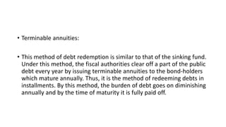• Terminable annuities:
• This method of debt redemption is similar to that of the sinking fund.
Under this method, the fiscal authorities clear off a part of the public
debt every year by issuing terminable annuities to the bond-holders
which mature annually. Thus, it is the method of redeeming debts in
installments. By this method, the burden of debt goes on diminishing
annually and by the time of maturity it is fully paid off.
 