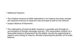 • Additional Taxation:
• The simplest measure of debt redemption is to impose new taxes and get
the required revenue to repay the loan principal as well as the interest.
• Surplus Balance of Payments:
• The redemption of external debt, however, is possible only through an
accumulation of foreign exchange reserves. This necessitates creation of a
favourable balance of payments by the debtor country by augmenting its
exports and curbing its imports, thereby improving the position of its trade
balance.
 