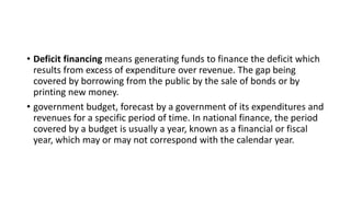 • Deficit financing means generating funds to finance the deficit which
results from excess of expenditure over revenue. The gap being
covered by borrowing from the public by the sale of bonds or by
printing new money.
• government budget, forecast by a government of its expenditures and
revenues for a specific period of time. In national finance, the period
covered by a budget is usually a year, known as a financial or fiscal
year, which may or may not correspond with the calendar year.
 