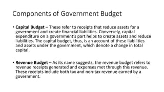 Components of Government Budget
• Capital Budget – These refer to receipts that reduce assets for a
government and create financial liabilities. Conversely, capital
expenditure on a government’s part helps to create assets and reduce
liabilities. The capital budget, thus, is an account of these liabilities
and assets under the government, which denote a change in total
capital.
• Revenue Budget – As its name suggests, the revenue budget refers to
revenue receipts generated and expenses met through this revenue.
These receipts include both tax and non-tax revenue earned by a
government.
 