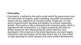 • Fiscal policy
• Fiscal policy is defined as the policy under which the government uses
the instrument of taxation, public spending and public borrowing to
achieve various objectives of economic policy. Simply put, it is the
policy of government spending and taxation to achieve sustainable
growth. Fiscal policy is often contrasted with monetary policy which is
regulated by the central bank. It is largely inspired by the ideas of
British economist John Maynard Keynes whose theories were
developed in the response to the Great Depression and were hugely
influential in the formulation of the New Deal in the U.S. that aimed
at huge spending for public projects and social welfare development.
 