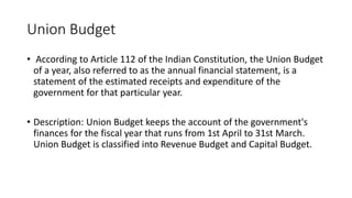 Union Budget
• According to Article 112 of the Indian Constitution, the Union Budget
of a year, also referred to as the annual financial statement, is a
statement of the estimated receipts and expenditure of the
government for that particular year.
• Description: Union Budget keeps the account of the government's
finances for the fiscal year that runs from 1st April to 31st March.
Union Budget is classified into Revenue Budget and Capital Budget.
 