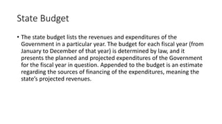 State Budget
• The state budget lists the revenues and expenditures of the
Government in a particular year. The budget for each fiscal year (from
January to December of that year) is determined by law, and it
presents the planned and projected expenditures of the Government
for the fiscal year in question. Appended to the budget is an estimate
regarding the sources of financing of the expenditures, meaning the
state’s projected revenues.
 