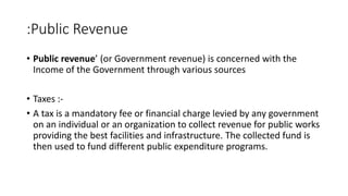 :Public Revenue
• Public revenue’ (or Government revenue) is concerned with the
Income of the Government through various sources
• Taxes :-
• A tax is a mandatory fee or financial charge levied by any government
on an individual or an organization to collect revenue for public works
providing the best facilities and infrastructure. The collected fund is
then used to fund different public expenditure programs.
 